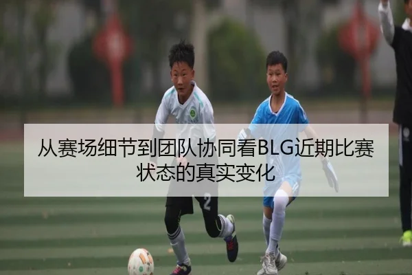 从赛场细节到团队协同看BLG近期比赛状态的真实变化